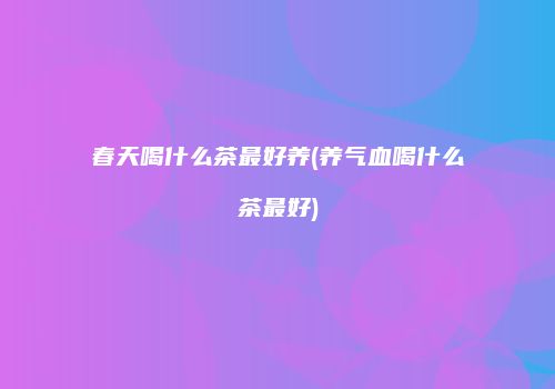 春天喝什么茶最好养(养气血喝什么茶最好)