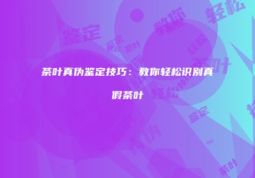 茶叶真伪鉴定技巧：教你轻松识别真假茶叶