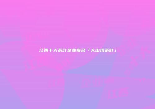 江西十大茶叶企业排名「大山坞茶叶」