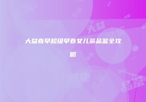 大益春早超级早春女儿茶品鉴全攻略