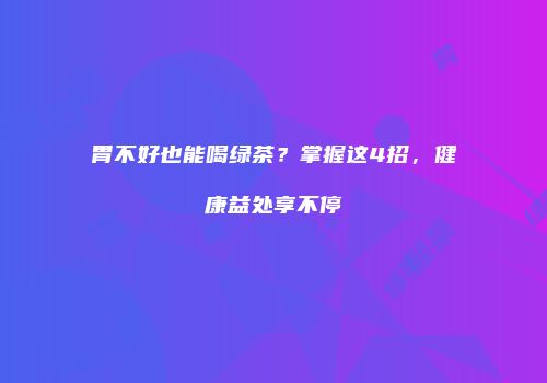 胃不好也能喝绿茶？掌握这4招，健康益处享不停