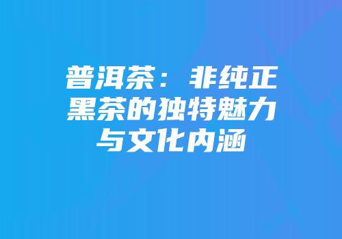 普洱茶：非纯正黑茶的独特魅力与文化内涵