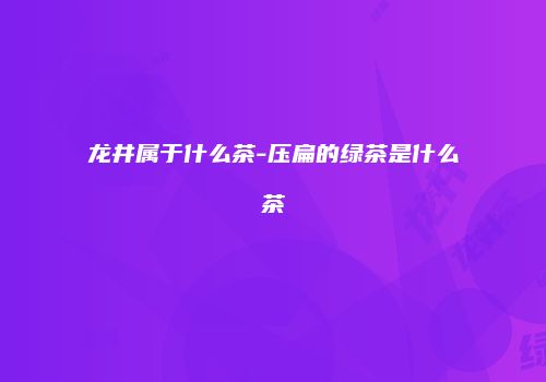 龙井属于什么茶-压扁的绿茶是什么茶