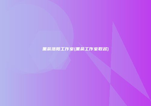 黑茶洛阳工作室(黑茶工作室取名)