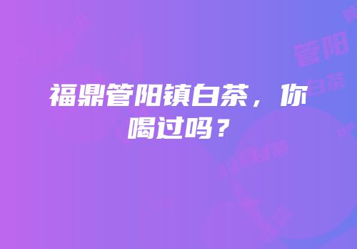 福鼎管阳镇白茶，你喝过吗？