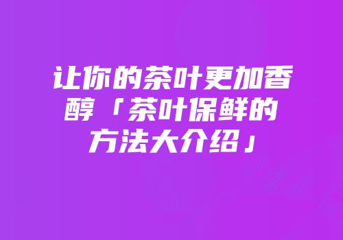 让你的茶叶更加香醇「茶叶保鲜的方法大介绍」