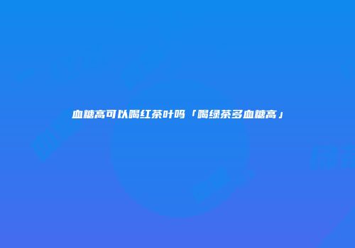 血糖高可以喝红茶叶吗「喝绿茶多血糖高」