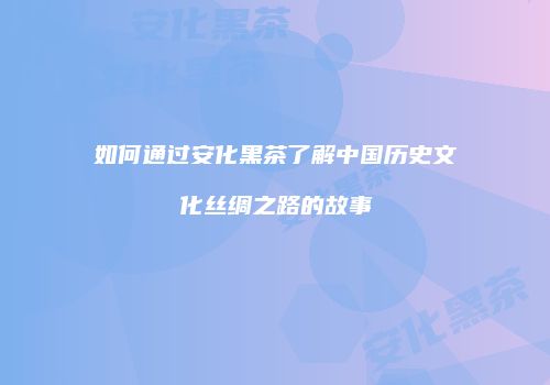 如何通过安化黑茶了解中国历史文化丝绸之路的故事