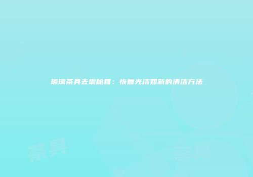 玻璃茶具去垢秘籍：恢复光洁如新的清洁方法