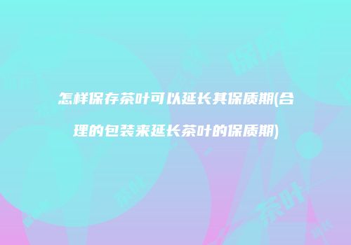怎样保存茶叶可以延长其保质期(合理的包装来延长茶叶的保质期)