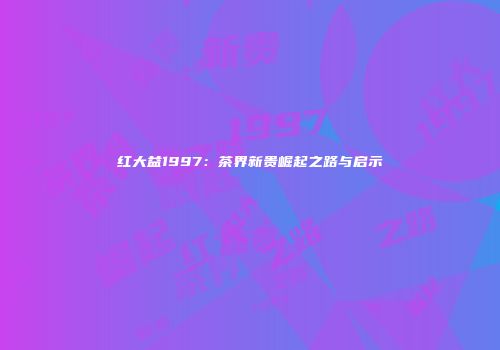 红大益1997：茶界新贵崛起之路与启示
