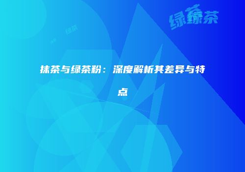 抹茶与绿茶粉：深度解析其差异与特点
