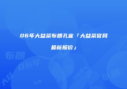 06年大益茶布朗孔雀「大益茶官网最新报价」