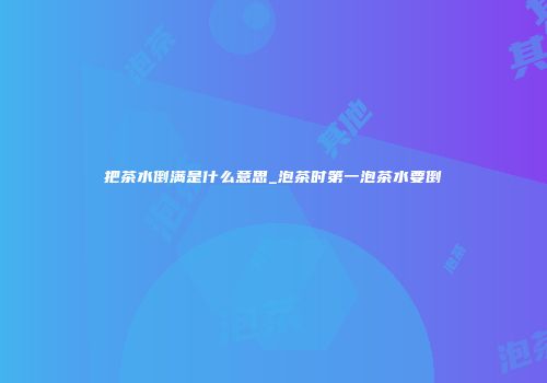 把茶水倒满是什么意思_泡茶时第一泡茶水要倒