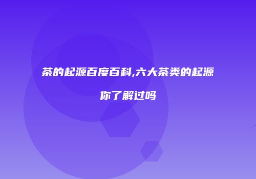 茶的起源百度百科,六大茶类的起源你了解过吗