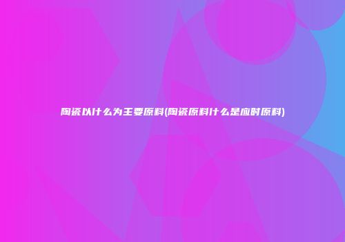 陶瓷以什么为主要原料(陶瓷原料什么是应时原料)