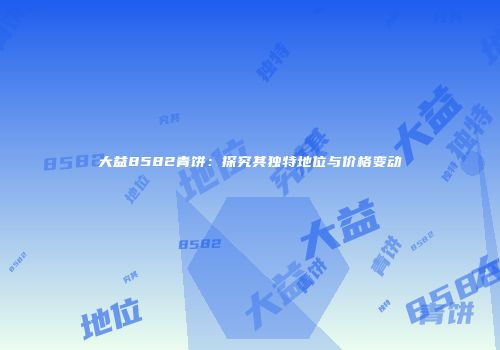 大益8582青饼：探究其独特地位与价格变动