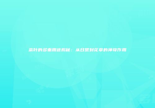 茶叶的多重用途揭秘：从日常到花草的神奇作用