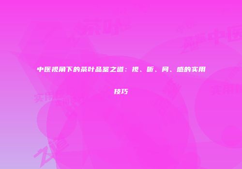 中医视角下的茶叶品鉴之道：视、听、问、感的实用技巧