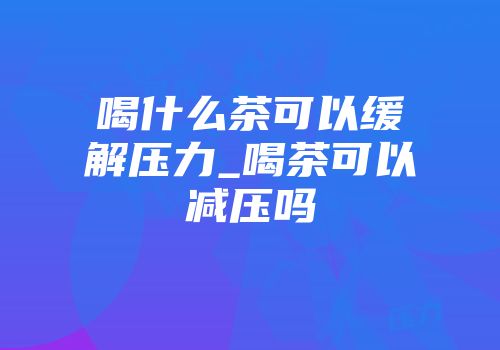 喝什么茶可以缓解压力_喝茶可以减压吗