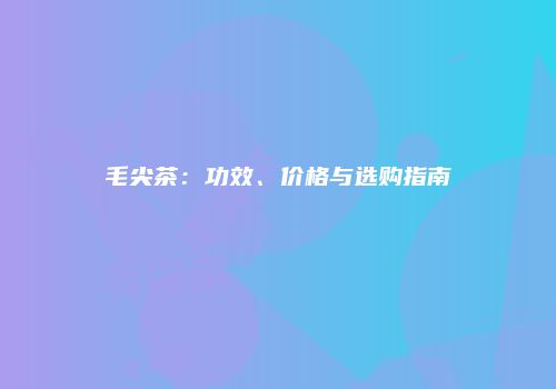 毛尖茶：功效、价格与选购指南