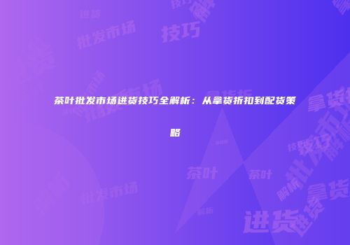 茶叶批发市场进货技巧全解析：从拿货折扣到配货策略