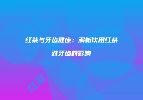 红茶与牙齿健康：解析饮用红茶对牙齿的影响
