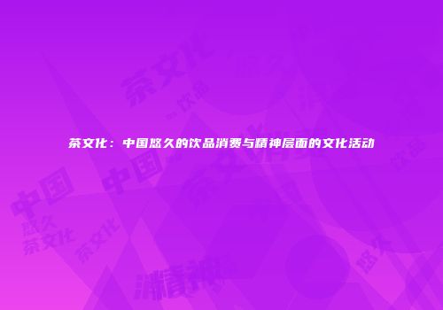 茶文化：中国悠久的饮品消费与精神层面的文化活动