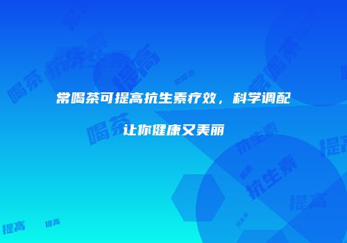 常喝茶可提高抗生素疗效，科学调配让你健康又美丽