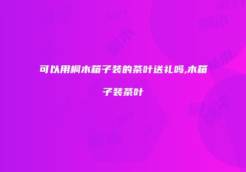 可以用桐木箱子装的茶叶送礼吗,木箱子装茶叶