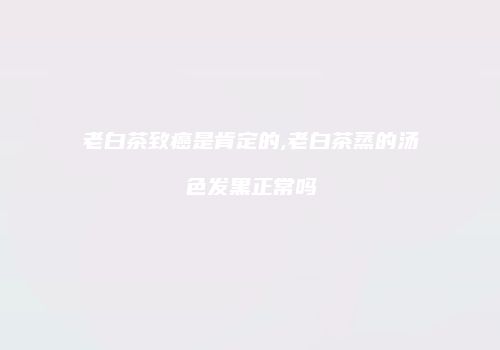 老白茶致癌是肯定的,老白茶蒸的汤色发黑正常吗