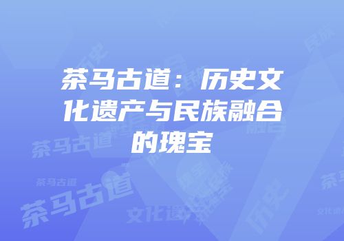 茶马古道：历史文化遗产与民族融合的瑰宝