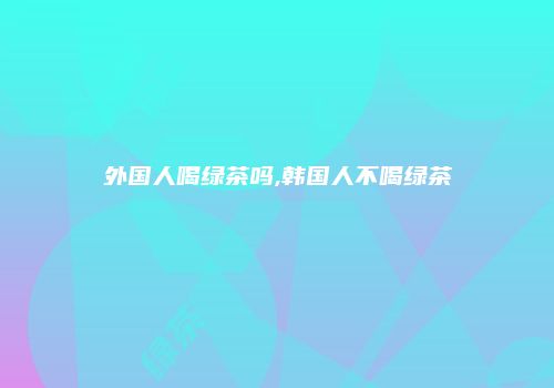 外国人喝绿茶吗,韩国人不喝绿茶
