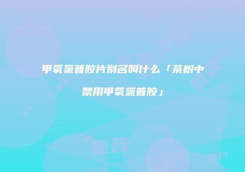 甲氧氯普胺片别名叫什么「茶树中禁用甲氧氯普胺」