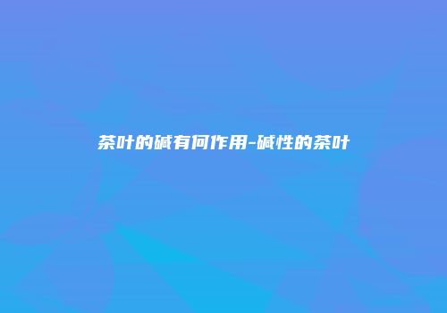 茶叶的碱有何作用-碱性的茶叶