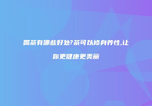 喝茶有哪些好处?茶可以修身养性,让你更健康更美丽