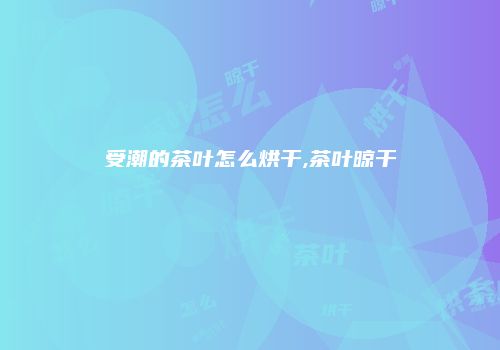 受潮的茶叶怎么烘干,茶叶晾干