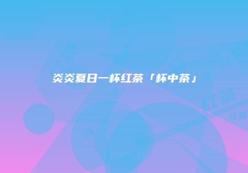 炎炎夏日一杯红茶「杯中茶」