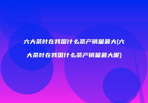 六大茶叶在我国什么茶产销量最大(六大茶叶在我国什么茶产销量最大呢)