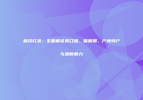 利川红茶：全面解读其口感、保质期、产地特产与泡制魅力