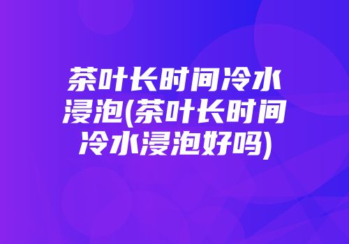茶叶长时间冷水浸泡(茶叶长时间冷水浸泡好吗)