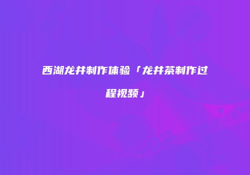 西湖龙井制作体验「龙井茶制作过程视频」