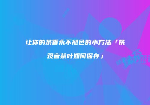 让你的茶香永不褪色的小方法「铁观音茶叶如何保存」