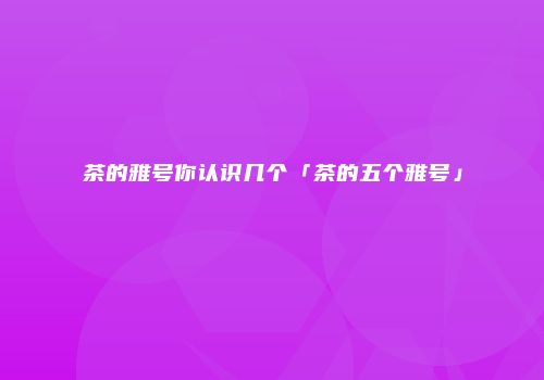 茶的雅号你认识几个「茶的五个雅号」