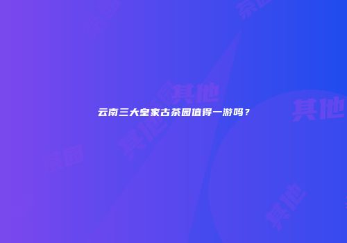 云南三大皇家古茶园值得一游吗？