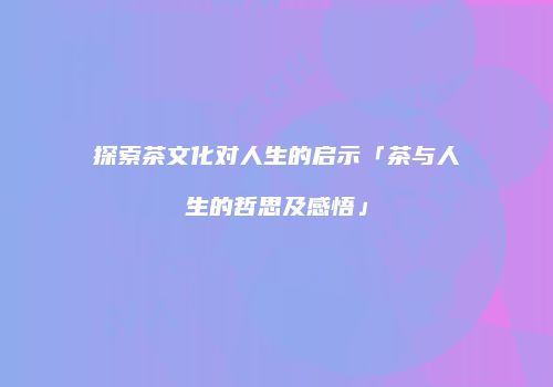 探索茶文化对人生的启示「茶与人生的哲思及感悟」