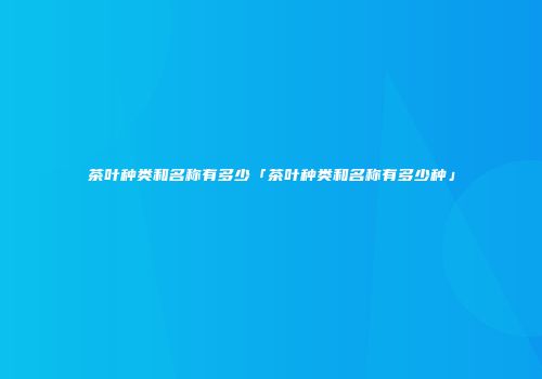 茶叶种类和名称有多少「茶叶种类和名称有多少种」
