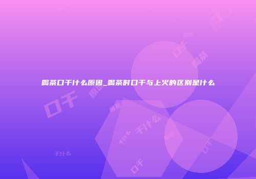 喝茶口干什么原因_喝茶时口干与上火的区别是什么