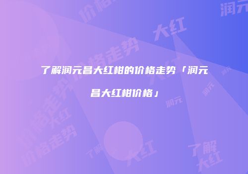 了解润元昌大红柑的价格走势「润元昌大红柑价格」