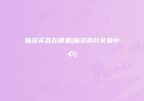 临沧买茶在哪里(临沧茶叶交易中心)